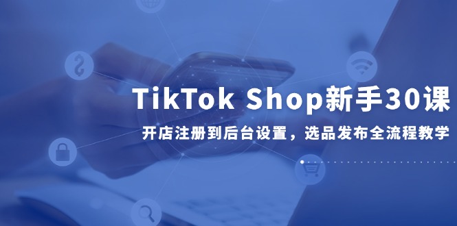 TikTok Shop新手30课，开店注册到后台设置，选品发布全流程教学-小艾项目网