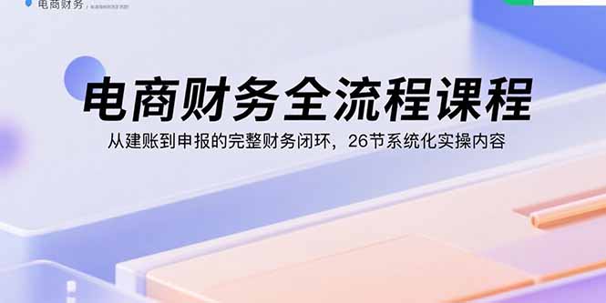 电商财务全流程课程：从建账到申报的完整财务闭环，26节系统化实操内容-小艾项目网