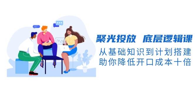 聚光投放底层逻辑课，从基础知识到计划搭建，助你降低开口成本十倍-小艾项目网