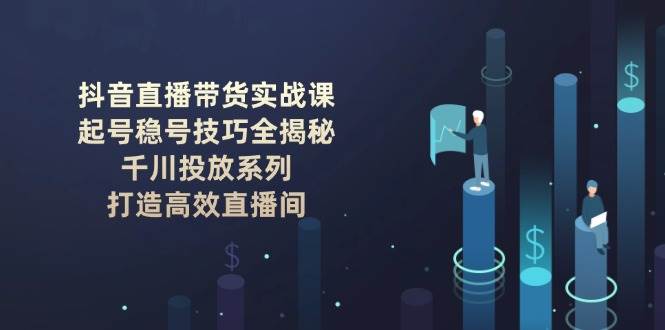 抖音直播带货实战课：起号稳号技巧全揭秘, 千川投放系列, 打造高效直播间-小艾项目网