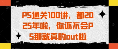 PS通关100讲，都2025年啦，你还不会PS那就真的out啦-小艾项目网