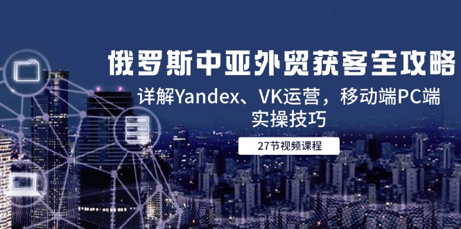 俄罗斯中亚外贸获客全攻略，详解Yandex、VK运营，移动端PC端实操技巧-小艾项目网