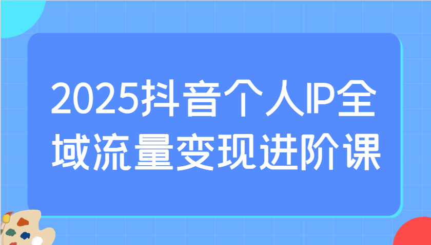2025抖音个人IP全域流量变现进阶课：选爆品、抖音付费投流、千川投流实操及优化等-小艾项目网