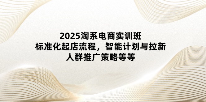 2025淘系电商实训班：标准化起店流程，智能计划与拉新，人群推广策略等等-小艾项目网