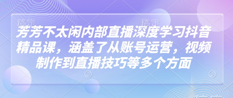 芳芳不太闲内部直播深度学习抖音精品课，涵盖了从账号运营，视频制作到直播技巧等多个方面-小艾项目网