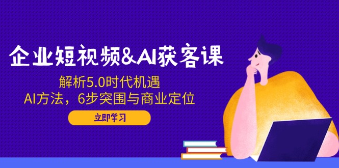 企业短视频&AI获客课：解析5.0时代机遇，AI方法，6步突围与商业定位-小艾项目网