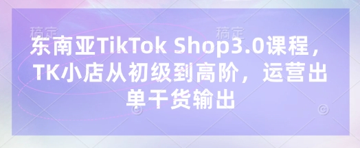 东南亚TikTok Shop3.0课程，TK小店​从初级到高阶，运营出单干货输出-小艾项目网