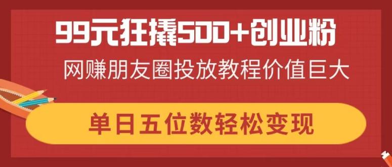 99元狂撬500+创业粉，网赚朋友圈投放教程价值巨大，单日五位数轻松变现-小艾项目网