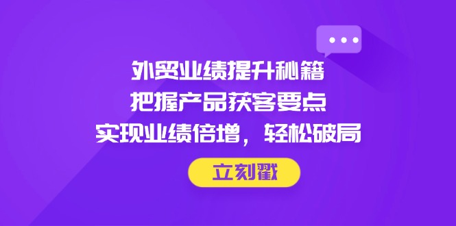外贸业绩提升秘籍，把握产品获客要点，实现业绩倍增，轻松破局-小艾项目网