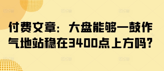 付费文章：大盘能够一鼓作气地站稳在3400点上方吗?-小艾项目网