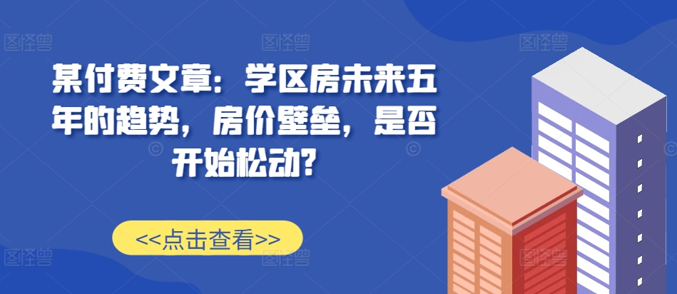 某付费文章：学区房未来五年的趋势，房价壁垒，是否开始松动?-小艾项目网