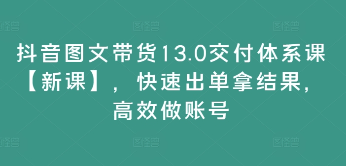 抖音图文带货13.0交付体系课【新课】，快速出单拿结果，高效做账号-小艾项目网