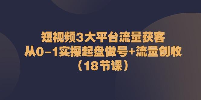 短视频3大平台流量获客：从0-1实操起盘做号+流量创收(18节课)-小艾项目网
