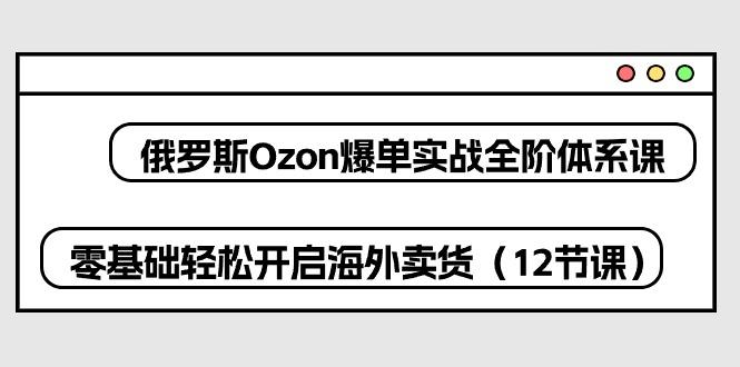俄罗斯 Ozon-爆单实战全阶体系课，零基础轻松开启海外卖货(12节课-小艾项目网