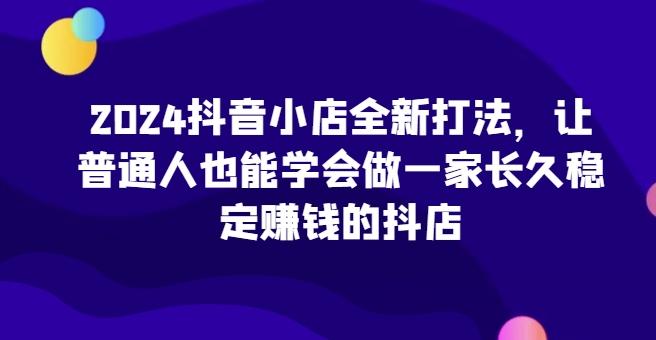 2024抖音小店全新打法，让普通人也能学会做一家长久稳定赚钱的抖店-小艾项目网