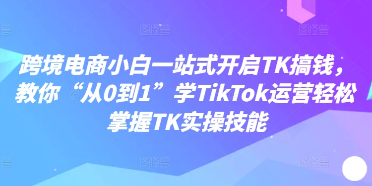 跨境电商小白一站式开启TK搞钱，教你“从0到1”学TikTok运营轻松掌握TK实操技能-小艾项目网