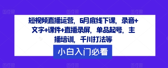 短视频直播运营，6月底线下课，录音+文字+课件+直播录屏，单品起号，主播培训，千川打法等-小艾项目网