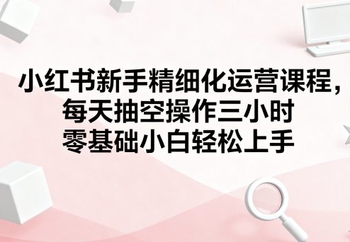 小红书新手精细化运营课程，每天抽空操作三小时，零基础小白轻松上手-小艾项目网