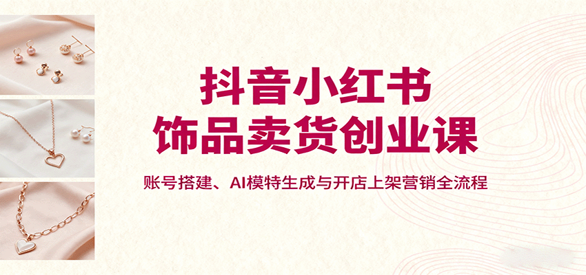 抖音小红书饰品卖货创业课，账号搭建、AI模特生成与开店上架营销全流程-小艾项目网