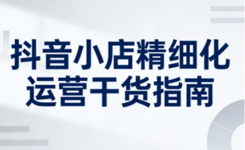 抖音小店精细化运营干货指南新版，助力商家系统提升店铺运营能力(更新26年6月)-小艾项目网