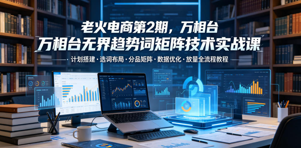 老火电商第2期,万相台无界趋势词矩阵技术实战课,计划搭建・选词布局・分品矩阵・数据优化・放量全流程教程-小艾项目网