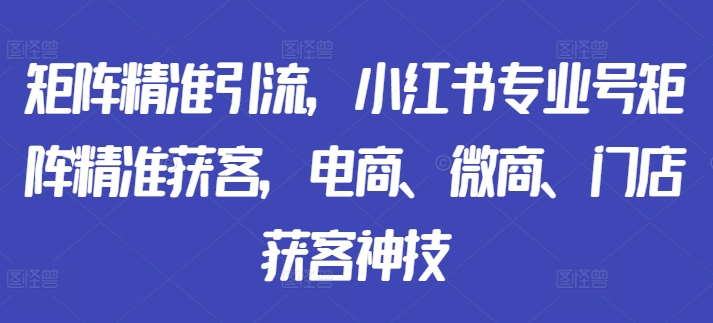 矩阵精准引流，小红书专业号矩阵精准获客，电商、微商、门店获客神技-小艾项目网