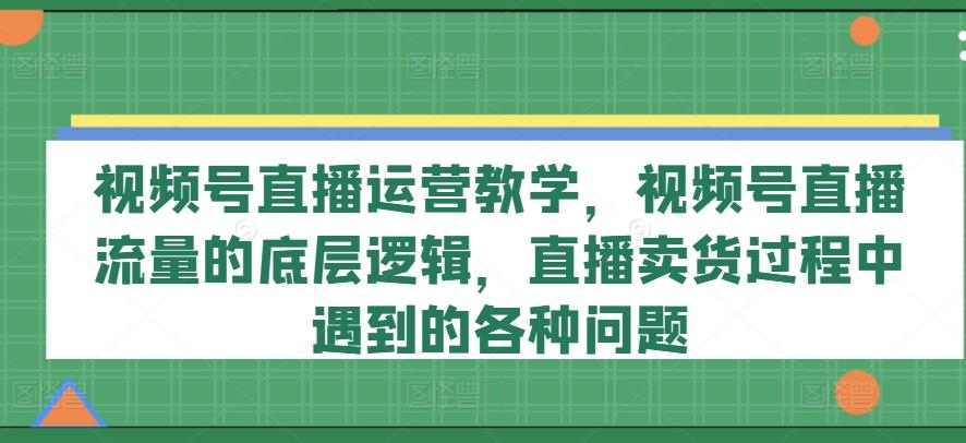 视频号直播运营教学，视频号直播流量的底层逻辑，直播卖货过程中遇到的各种问题-小艾项目网