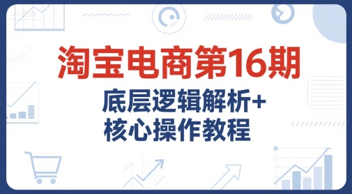 淘宝电商第16期，底层逻辑解析+核心操作教程，运营、推广提升能力的必学课程+配套资料-小艾项目网