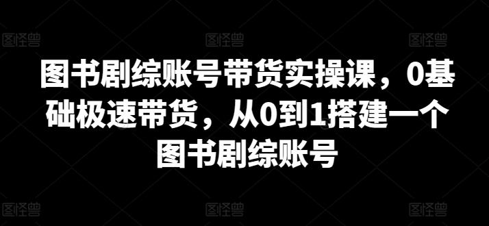 图书剧综账号带货实操课，0基础极速带货，从0到1搭建一个图书剧综账号-小艾项目网