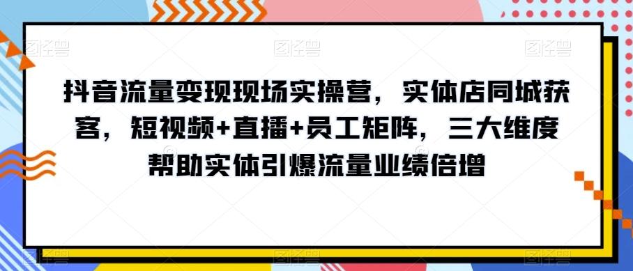 抖音流量变现现场实操营，实体店同城获客，短视频+直播+员工矩阵，三大维度帮助实体引爆流量业绩倍增-小艾项目网