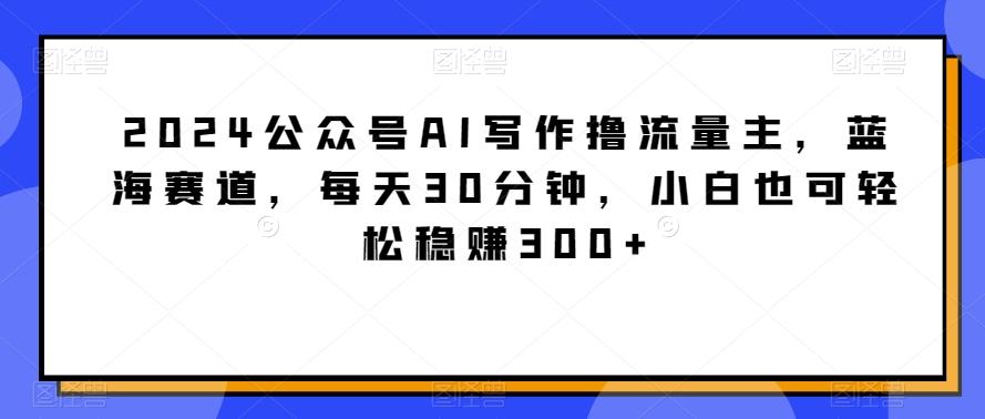 2024公众号AI写作撸流量主，蓝海赛道，每天30分钟，小白也可轻松稳赚300+【揭秘】-小艾项目网