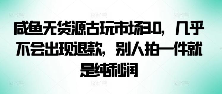 咸鱼无货源古玩市场3.0，几乎不会出现退款，别人拍一件就是纯利润【揭秘】-小艾项目网