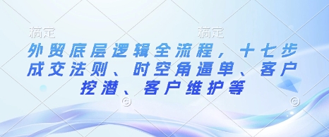 外贸底层逻辑全流程，十七步成交法则、时空角逼单、客户挖潜、客户维护等-小艾项目网