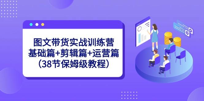 图文带货实战训练营：基础篇+剪辑篇+运营篇（38节保姆级教程）-小艾项目网