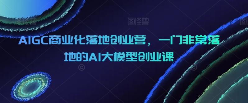AIGC商业化落地创业营，一门非常落地的AI大模型创业课-小艾项目网