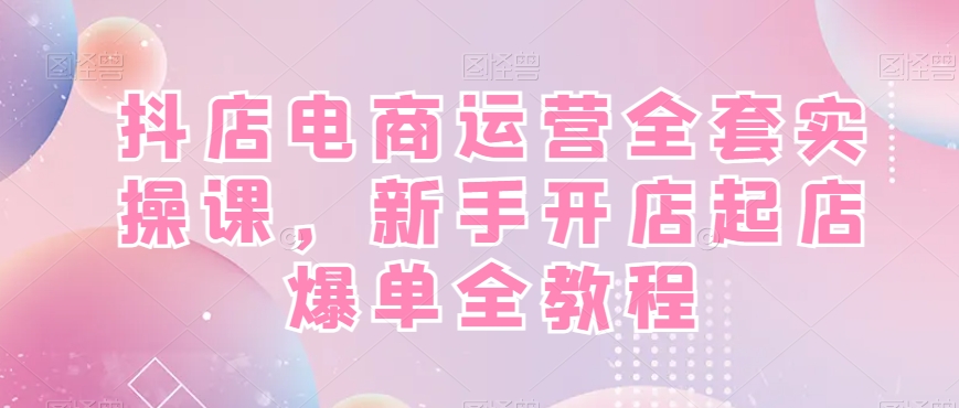 抖店电商运营全套实操课，新手开店起店爆单全教程-小艾项目网