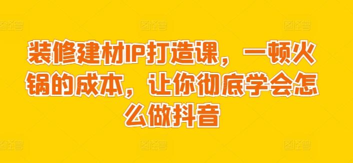 装修建材IP打造课，一顿火锅的成本，让你彻底学会怎么做抖音-小艾项目网
