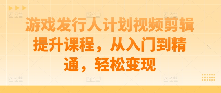 游戏发行人计划视频剪辑提升课程，从入门到精通，轻松变现-小艾项目网