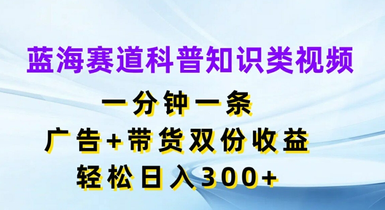 蓝海赛道科普知识类视频，一分钟一条，广告+带货双份收益，轻松日入300+【揭秘】-小艾项目网