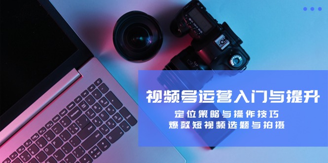 视频号运营入门与提升：定位策略与操作技巧，爆款短视频选题与拍摄-小艾项目网