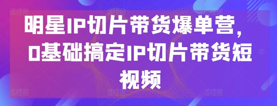 明星IP切片带货爆单营，0基础搞定IP切片带货短视频-小艾项目网