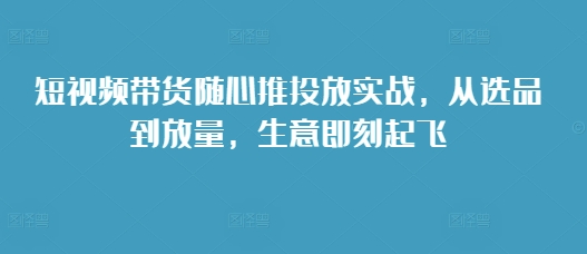 短视频带货随心推投放实战，从选品到放量，生意即刻起飞-小艾项目网