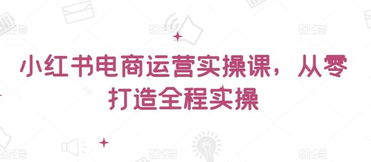 小红书电商运营实操课，​从零打造全程实操-小艾项目网
