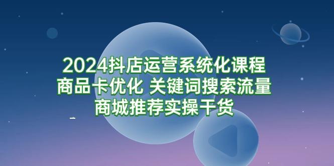 (9438期)2024抖店运营系统化课程：商品卡优化 关键词搜索流量商城推荐实操干货-小艾项目网