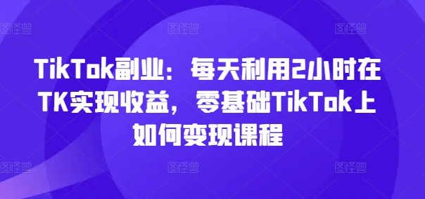 TikTok副业：每天利用2小时在TK实现收益，零基础TikTok上如何变现课程-小艾项目网