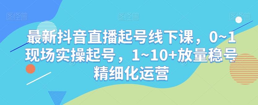 最新抖音直播起号线下课，0~1现场实操起号，1~10+放量稳号精细化运营-小艾项目网