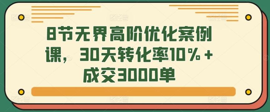 8节无界高阶优化案例课，30天转化率10%+成交3000单-小艾项目网
