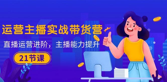 运营主播·实战带货营：直播运营 进阶，主播 能力提升(21节课-小艾项目网