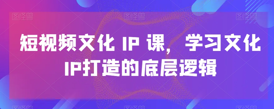 短视频文化IP课，学习文化IP打造的底层逻辑-小艾项目网