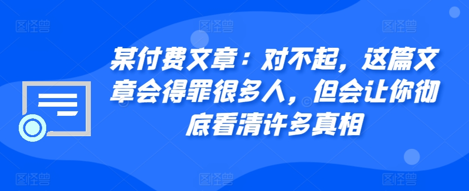 某付费文章：对不起，这篇文章会得罪很多人，但会让你彻底看清许多真相-小艾项目网